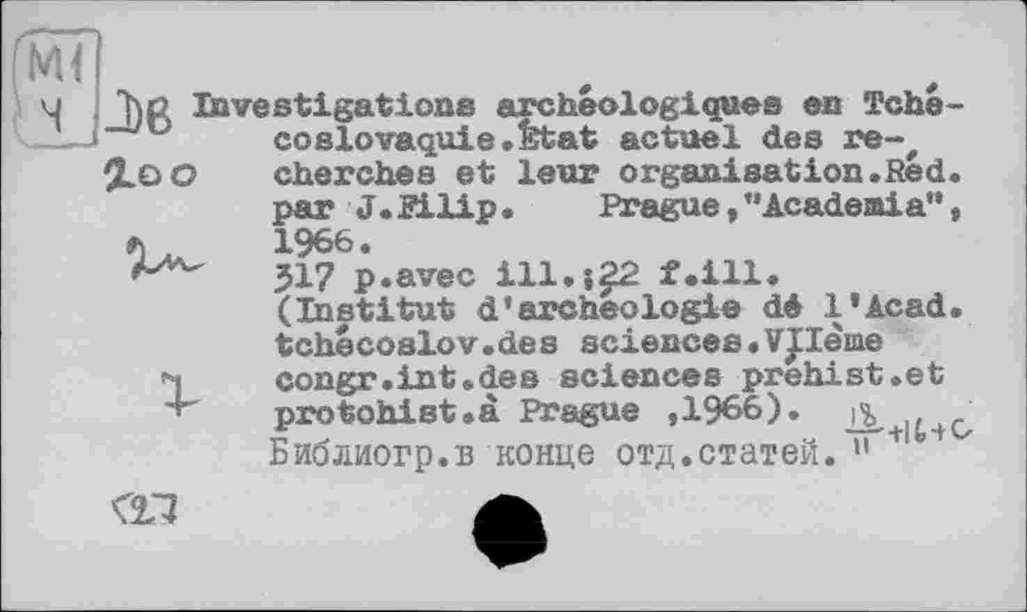 ﻿Ml
и Ъс Investigations archéologiques en Tché-лл « 1	a	пл+°?1л1 Яасз
%oo
соSlovaquie.Etat actuel des re-, cherches et leur organisation.Red. par J. Bilip •	Prague, ’’Academia”,
1966.
JI? p.avec ill.і22 f.ill. (Institut d*archéologie dé l’Acad. tchécoslov.des sciences. Vllèiae congr.int«des sciences prehist.et protohist.à Prague ,1966).
Библиогр.в конце отд.статей. ” 1
<11